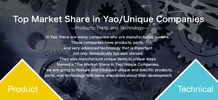 In Yao, there are many companies who are manufacturing leaders. Those companies have products, parts, and very advanced technology that is important not only domestically but also abroad. They also manufacture unique items in unique ways.Named a “Top Market Share in Yao/Unique Companies,” we are going to feature and introduce unique and specific products, parts, and technology with some anecdotes about their development.