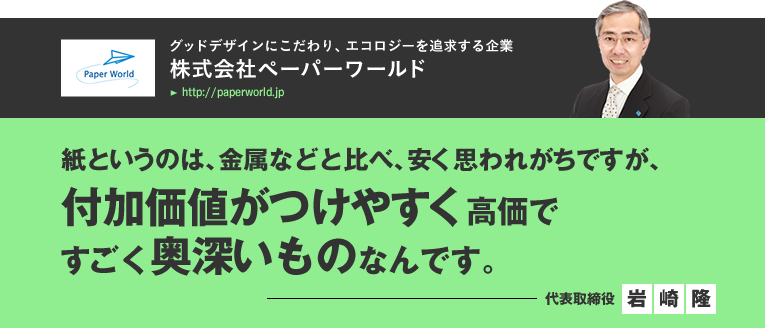 株式会社ペーパーワールド/紙というのは、金属などと比べ、安く思われがちですが、付加価値がつけやすく高価ですごく奥深いものなんです。／代表取締役　岩崎隆