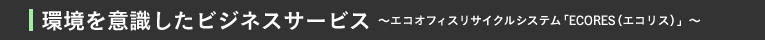 環境を意識したビジネスサービス〜エコオフィスリサイクルシステム「ECORES（エコリス）」〜