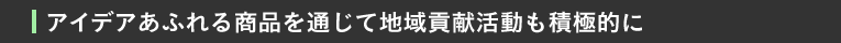 アイデアあふれる商品を通じて地域貢献活動も積極的に