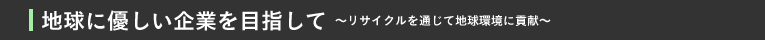 地球に優しい企業を目指して〜リサイクルを通じて地球環境に貢献〜