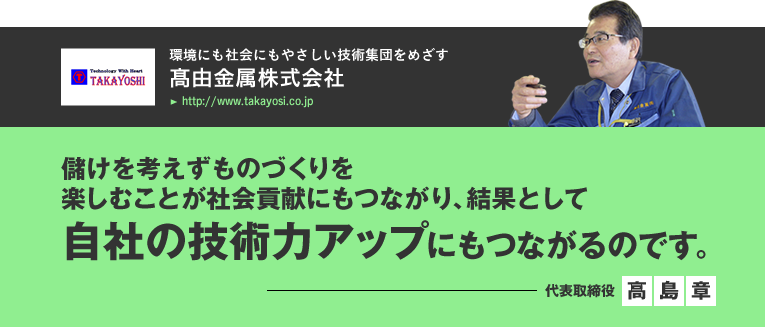 高由金属株式会社/けを考えずものづくりを楽しむことが社会貢献にもつながり、結果として自社の技術力アップにもつながるのです。／代表取締役　高島章