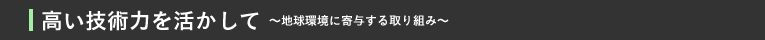 高い技術力を活かして～地球環境に寄与する取り組み～