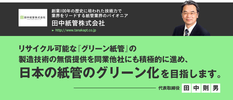 田中紙管株式会社/リサイクル可能な『グリーン紙管』の
製造技術の無償提供を同業他社にも積極的に進め、日本の紙管のグリーン化を目指します。／代表取締役　田中則男