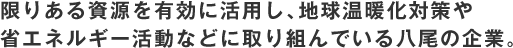 限りある資源を有効に活用し、地球温暖化対策や 省エネルギー活動などに取り組んでいる八尾の企業。