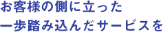 お客様の側に立った一歩踏み込んだサービスを