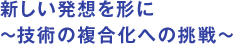 新しい発想を形に～技術の複合化への挑戦～