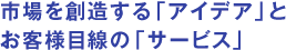 市場を創造する「アイデア」とお客様目線の「サービス」