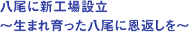 八尾に新工場設立　～生まれ育った八尾に恩返しを～