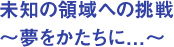 未知の領域への挑戦　～夢をかたちに．．．～