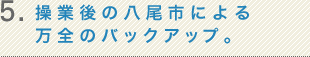 5.操業後の八尾市による万全のバックアップ。