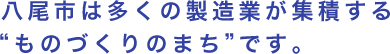 八尾市は多くの製造業が集積する“ものづくりのまち”です。