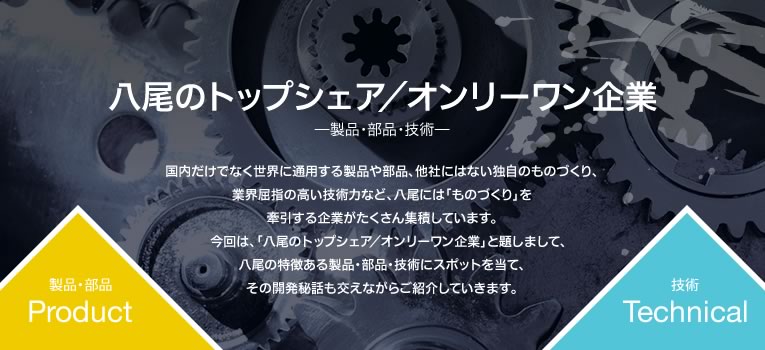 八尾のトップシェア／オンリーワン企業−−製品・部品・技術−−国内だけでなく世界に通用する製品や部品、他社にはない独自のものづくり、業界屈指の高い技術力など、八尾には「ものづくり」を牽引する企業がたくさん集積しています。今回は、「八尾のトップシェア／オンリーワン企業」と題しまして、八尾の特徴ある製品・部品・技術にスポットを当て、その開発秘話も交えながらご紹介していきます。