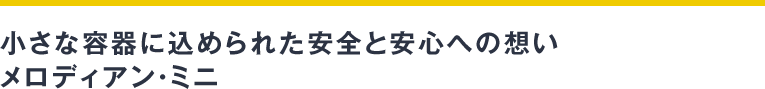 小さな容器に込められた安全と安心への想い　メロディアン・ミニ