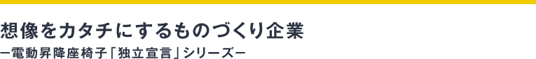 想像をカタチにするものづくり企業― 電動昇降座椅子「独立宣言」シリーズ ―