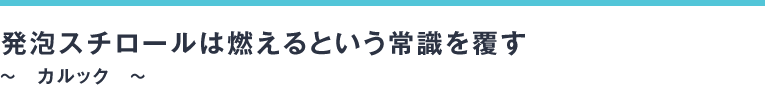 発泡スチロールは燃えるという常識を覆す～　カルック　～